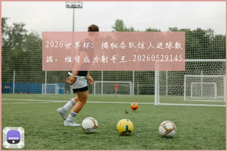 2026世界杯:揭秘各队惊人进球数据,谁将成为射手王_20260529145519