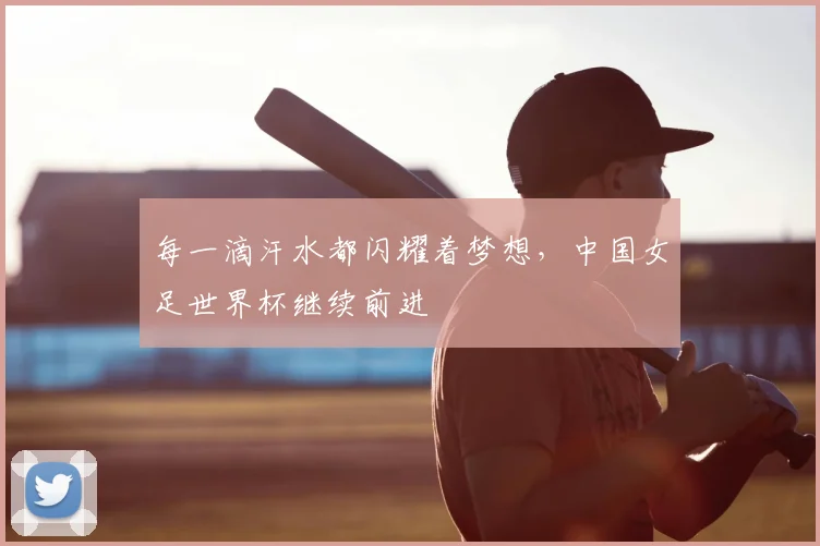 每一滴汗水都闪耀着梦想,中国女足世界杯继续前进
