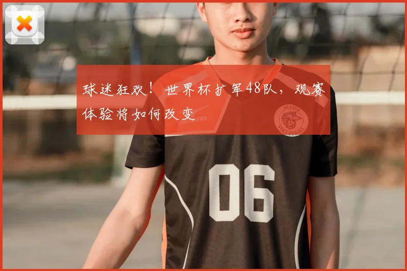 球迷狂欢!世界杯扩军48队,观赛体验将如何改变