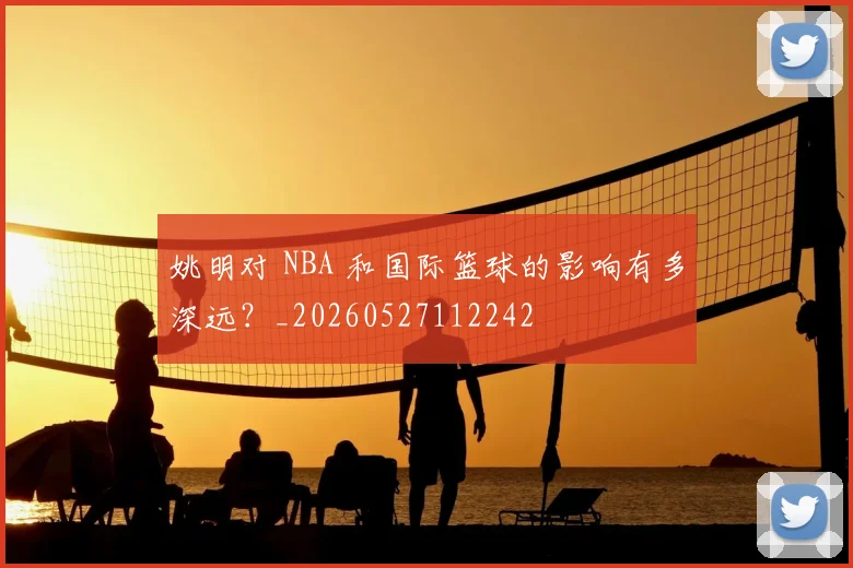 姚明对 NBA 和国际篮球的影响有多深远?_20260527112242