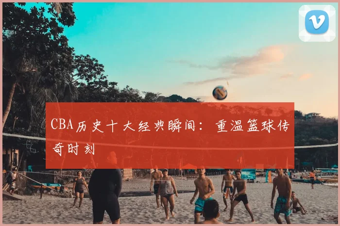 CBA历史十大经典瞬间:重温篮球传奇时刻