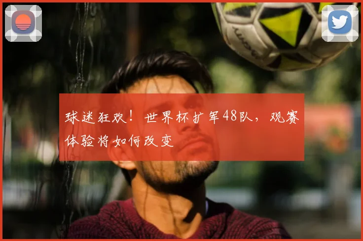 球迷狂欢!世界杯扩军48队,观赛体验将如何改变