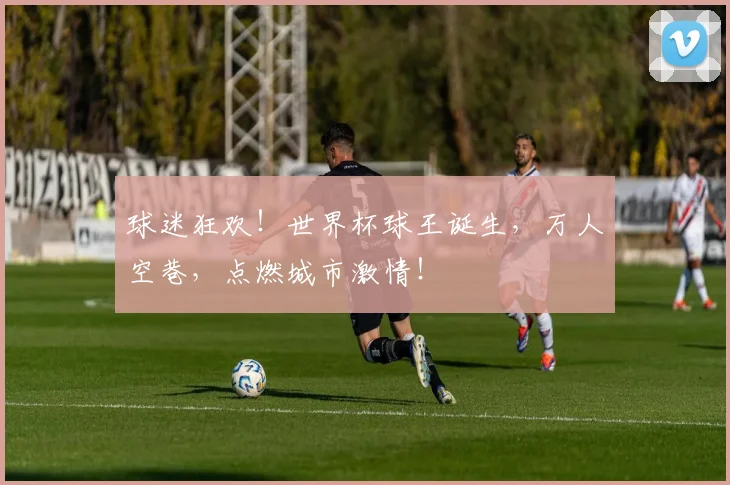 球迷狂欢!世界杯球王诞生,万人空巷,点燃城市激情!