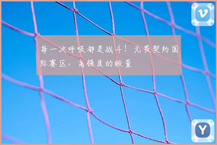 每一次呼吸都是战斗!无畏契约国际赛区,高强度的较量