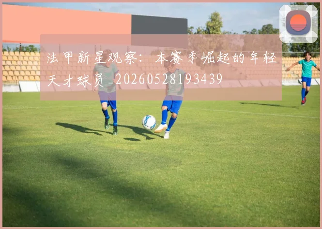 法甲新星观察:本赛季崛起的年轻天才球员_20260528193439