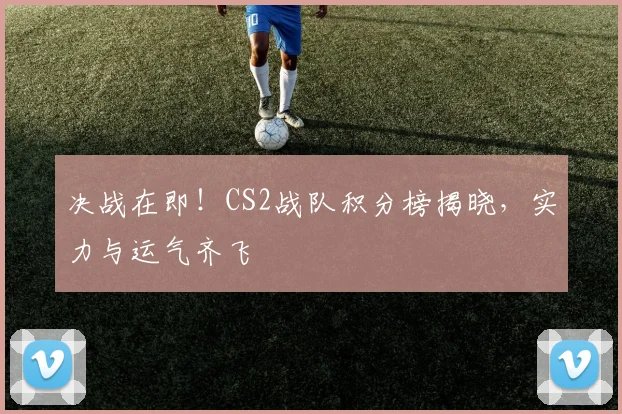 决战在即!CS2战队积分榜揭晓,实力与运气齐飞