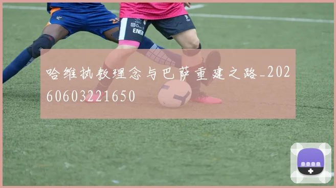 哈维执教理念与巴萨重建之路_20260603221650