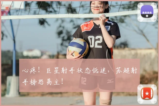 心疼!巨星射手状态低迷,苏超射手榜恐易主!
