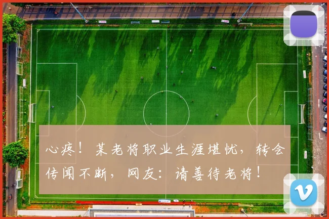 心疼!某老将职业生涯堪忧,转会传闻不断,网友:请善待老将!