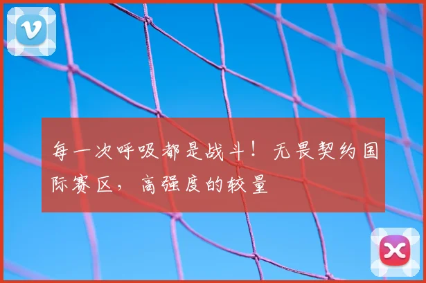 每一次呼吸都是战斗!无畏契约国际赛区,高强度的较量