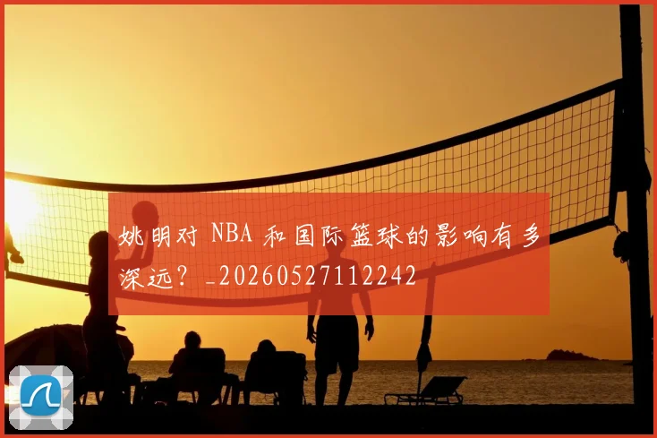 姚明对 NBA 和国际篮球的影响有多深远？_20260527112242