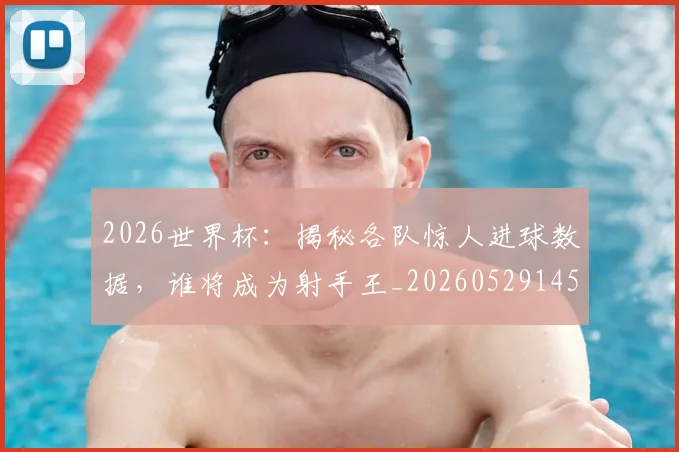 2026世界杯:揭秘各队惊人进球数据,谁将成为射手王_20260529145519